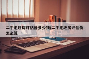 二手毛坯房评估是多少钱/二手毛坯房评估价怎么算