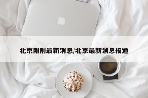 北京刚刚最新消息/北京最新消息报道