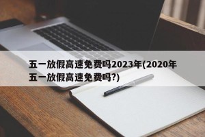 五一放假高速免费吗2023年(2020年五一放假高速免费吗?)