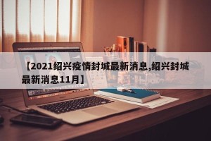 【2021绍兴疫情封城最新消息,绍兴封城最新消息11月】