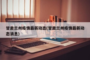 甘肃兰州疫情最新动态(甘肃兰州疫情最新动态消息)