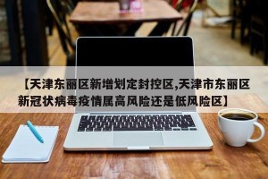 【天津东丽区新增划定封控区,天津市东丽区新冠状病毒疫情属高风险还是低风险区】