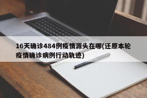 16天确诊484例疫情源头在哪(还原本轮疫情确诊病例行动轨迹)