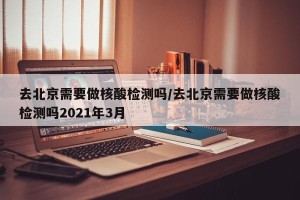 去北京需要做核酸检测吗/去北京需要做核酸检测吗2021年3月