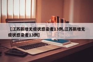 【江苏新增无症状感染者13例,江苏新增无症状感染者13例】