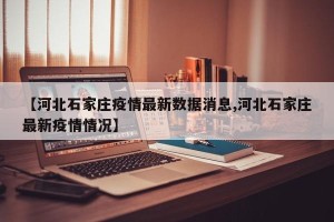 【河北石家庄疫情最新数据消息,河北石家庄最新疫情情况】