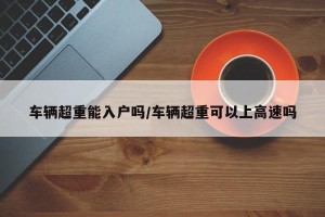车辆超重能入户吗/车辆超重可以上高速吗