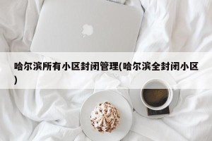 哈尔滨所有小区封闭管理(哈尔滨全封闭小区)