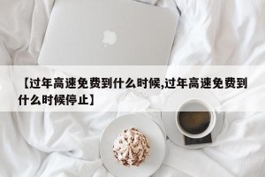 【过年高速免费到什么时候,过年高速免费到什么时候停止】