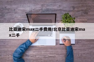 比亚迪宋max二手费用/北京比亚迪宋max二手