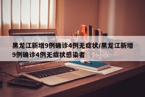 黑龙江新增9例确诊4例无症状/黑龙江新增9例确诊4例无症状感染者