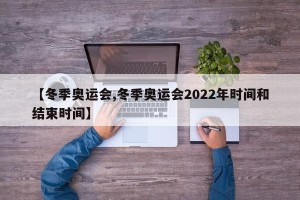 【冬季奥运会,冬季奥运会2022年时间和结束时间】