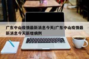 广东中山疫情最新消息今天/广东中山疫情最新消息今天新增病例
