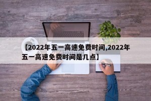 【2022年五一高速免费时间,2022年五一高速免费时间是几点】