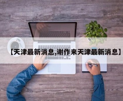 【天津最新消息,谢作来天津最新消息】