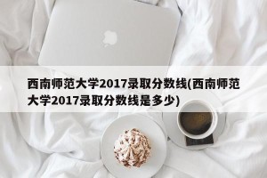 西南师范大学2017录取分数线(西南师范大学2017录取分数线是多少)