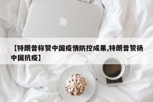 【特朗普称赞中国疫情防控成果,特朗普赞扬中国抗疫】