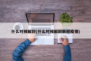 什么时候解封(什么时候解封新冠疫情)