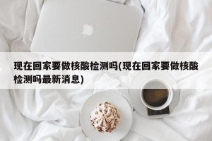 现在回家要做核酸检测吗(现在回家要做核酸检测吗最新消息)