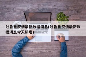 吐鲁番疫情最新数据消息(吐鲁番疫情最新数据消息今天新增)