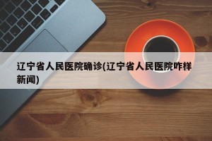 辽宁省人民医院确诊(辽宁省人民医院咋样 新闻)