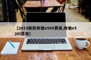 【2019新款奔驰e500费用,奔驰e520l费用】