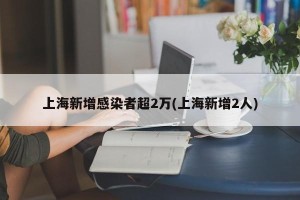 上海新增感染者超2万(上海新增2人)