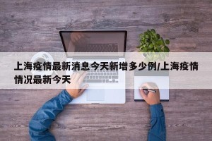 上海疫情最新消息今天新增多少例/上海疫情情况最新今天