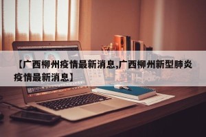 【广西柳州疫情最新消息,广西柳州新型肺炎疫情最新消息】