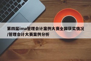 第四届ima管理会计案例大赛全国获奖情况/管理会计大赛案例分析