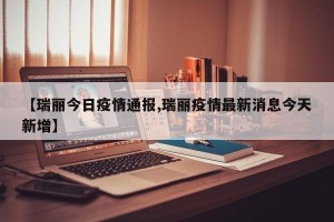 【瑞丽今日疫情通报,瑞丽疫情最新消息今天新增】
