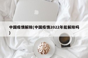 中国疫情解除(中国疫情2022年能解除吗)