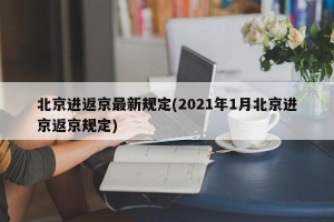 北京进返京最新规定(2021年1月北京进京返京规定)