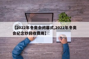 【2022年冬奥会闭幕式,2022年冬奥会纪念钞回收费用】