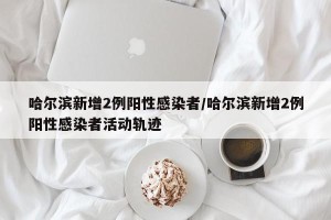哈尔滨新增2例阳性感染者/哈尔滨新增2例阳性感染者活动轨迹