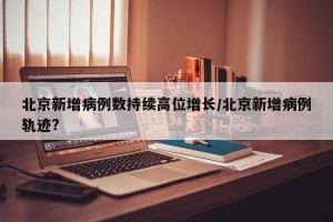 北京新增病例数持续高位增长/北京新增病例轨迹?