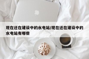 现在还在建设中的水电站/现在还在建设中的水电站有哪些