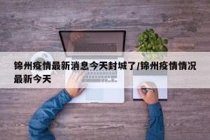 锦州疫情最新消息今天封城了/锦州疫情情况最新今天
