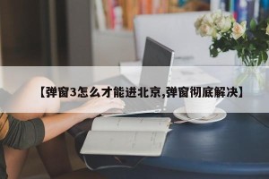【弹窗3怎么才能进北京,弹窗彻底解决】