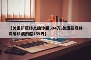 【美国新冠肺炎确诊超394万,美国新冠肺炎确诊病例超159万】